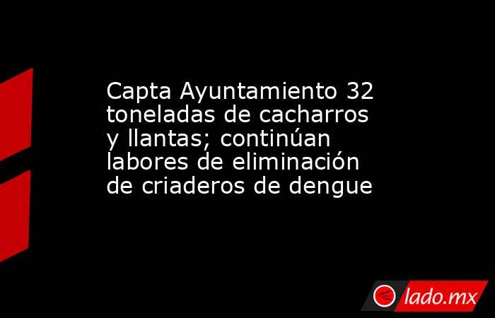 Capta Ayuntamiento 32 toneladas de cacharros y llantas; continúan labores de eliminación de criaderos de dengue. Noticias en tiempo real