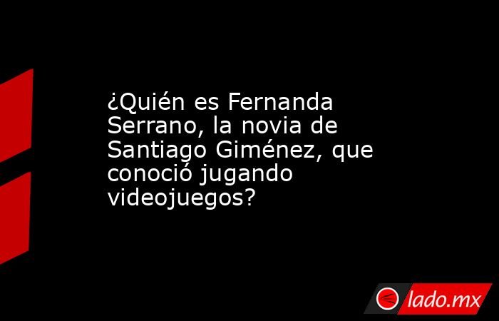 ¿Quién es Fernanda Serrano, la novia de Santiago Giménez, que conoció jugando videojuegos?. Noticias en tiempo real
