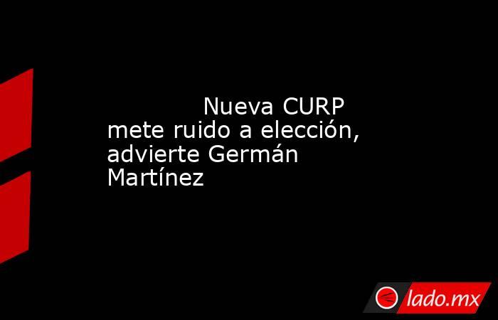             Nueva CURP mete ruido a elección, advierte Germán Martínez            . Noticias en tiempo real