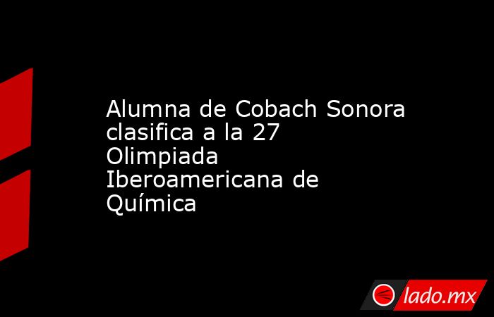 Alumna de Cobach Sonora clasifica a la 27 Olimpiada Iberoamericana de Química. Noticias en tiempo real