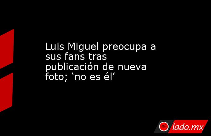 Luis Miguel preocupa a sus fans tras publicación de nueva foto; ‘no es él’. Noticias en tiempo real