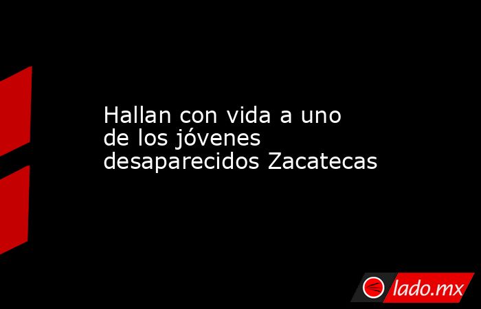 Hallan con vida a uno de los jóvenes desaparecidos Zacatecas. Noticias en tiempo real