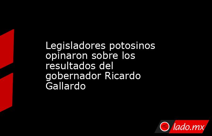 Legisladores potosinos opinaron sobre los resultados del gobernador Ricardo Gallardo. Noticias en tiempo real