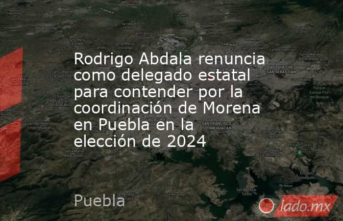 Rodrigo Abdala renuncia como delegado estatal para contender por la coordinación de Morena en Puebla en la elección de 2024. Noticias en tiempo real