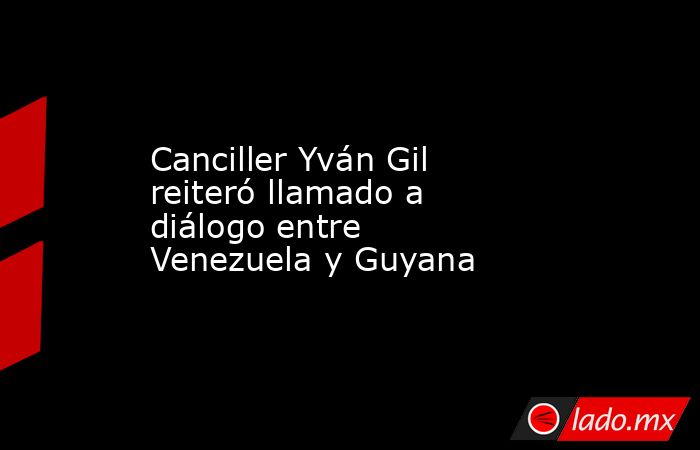 Canciller Yván Gil reiteró llamado a diálogo entre Venezuela y Guyana. Noticias en tiempo real