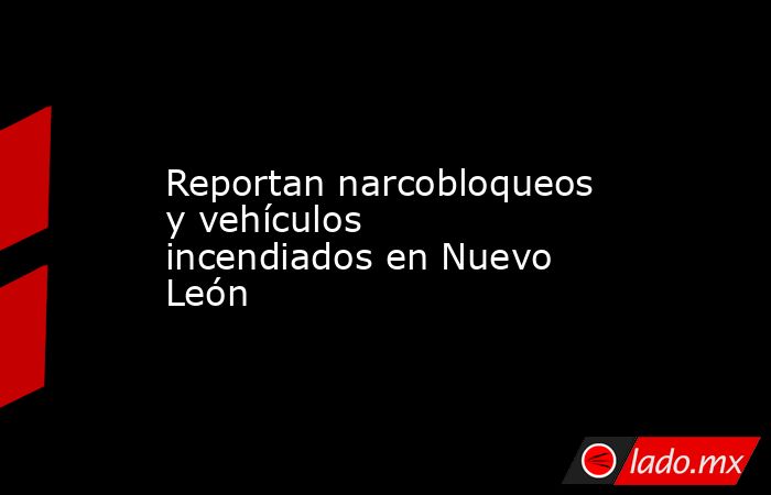 Reportan narcobloqueos y vehículos incendiados en Nuevo León. Noticias en tiempo real