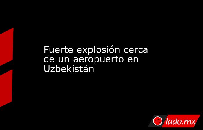 Fuerte explosión cerca de un aeropuerto en Uzbekistán. Noticias en tiempo real