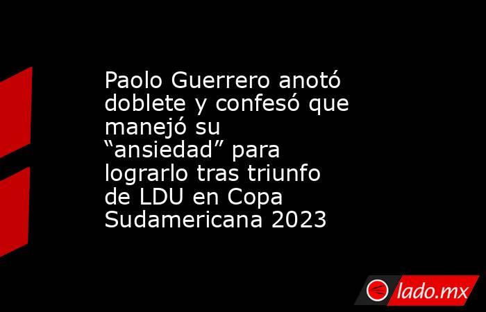 Paolo Guerrero anotó doblete y confesó que manejó su “ansiedad” para lograrlo tras triunfo de LDU en Copa Sudamericana 2023. Noticias en tiempo real