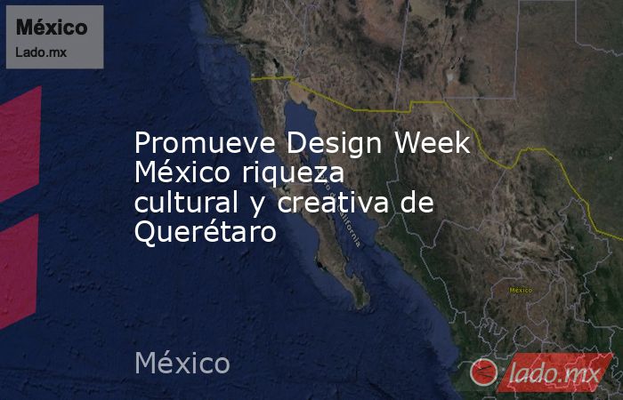 Promueve Design Week México riqueza cultural y creativa de Querétaro. Noticias en tiempo real