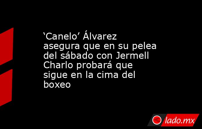 ‘Canelo’ Álvarez asegura que en su pelea del sábado con Jermell Charlo probará que sigue en la cima del boxeo. Noticias en tiempo real