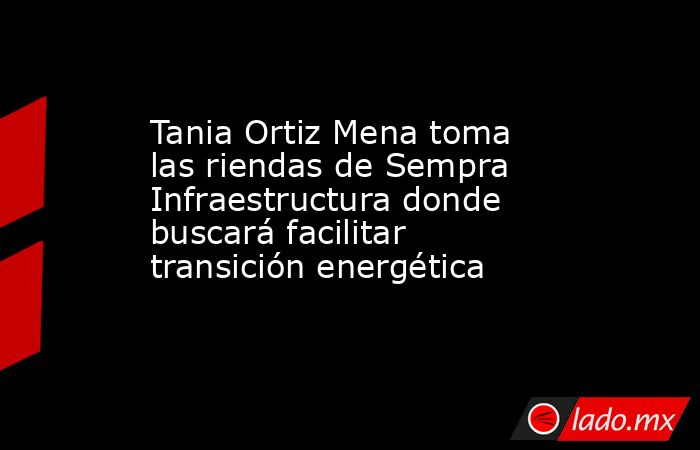 Tania Ortiz Mena toma las riendas de Sempra Infraestructura donde buscará facilitar transición energética. Noticias en tiempo real