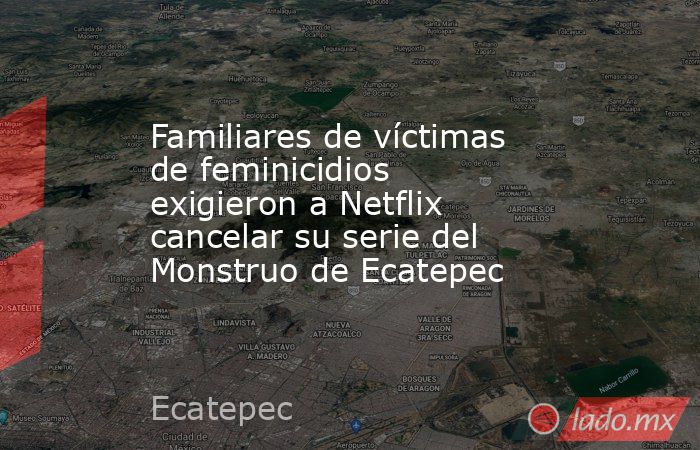 Familiares de víctimas de feminicidios exigieron a Netflix cancelar su serie del Monstruo de Ecatepec. Noticias en tiempo real