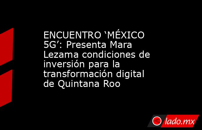 ENCUENTRO ‘MÉXICO 5G’: Presenta Mara Lezama condiciones de inversión para la transformación digital de Quintana Roo. Noticias en tiempo real