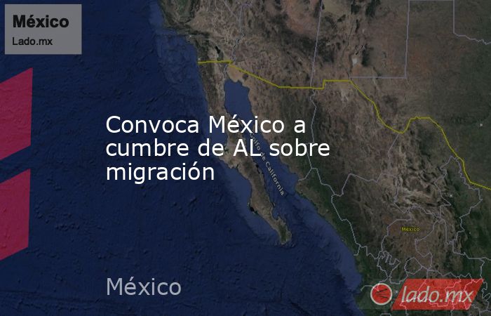 Convoca México a cumbre de AL sobre migración. Noticias en tiempo real