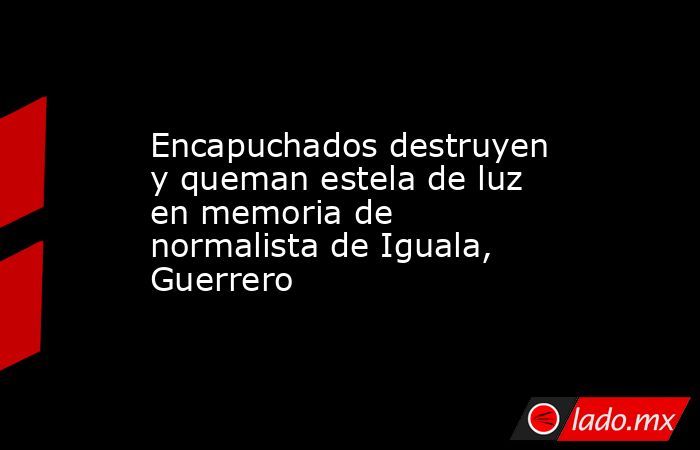 Encapuchados destruyen y queman estela de luz en memoria de normalista de Iguala, Guerrero. Noticias en tiempo real