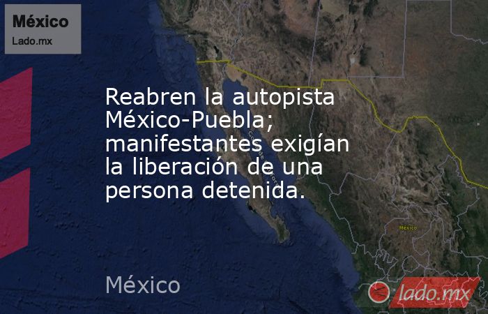 Reabren la autopista México-Puebla; manifestantes exigían la liberación de una persona detenida.. Noticias en tiempo real
