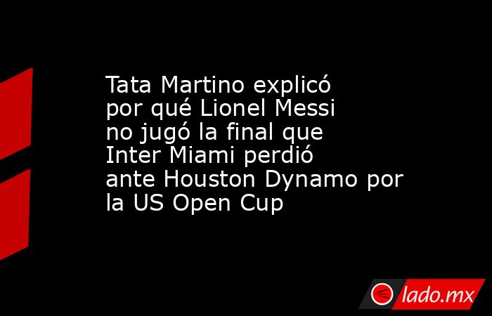 Tata Martino explicó por qué Lionel Messi no jugó la final que Inter Miami perdió ante Houston Dynamo por la US Open Cup. Noticias en tiempo real