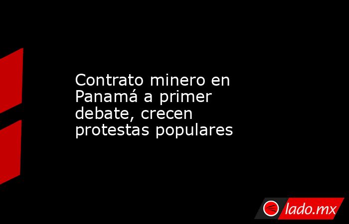 Contrato minero en Panamá a primer debate, crecen protestas populares. Noticias en tiempo real