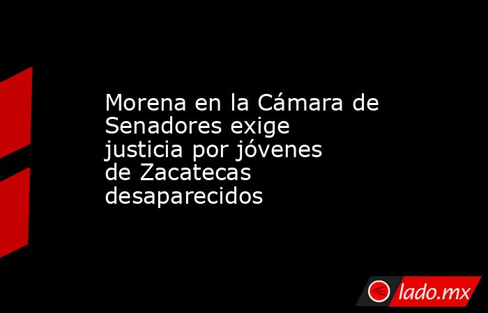 Morena en la Cámara de Senadores exige justicia por jóvenes de Zacatecas desaparecidos. Noticias en tiempo real