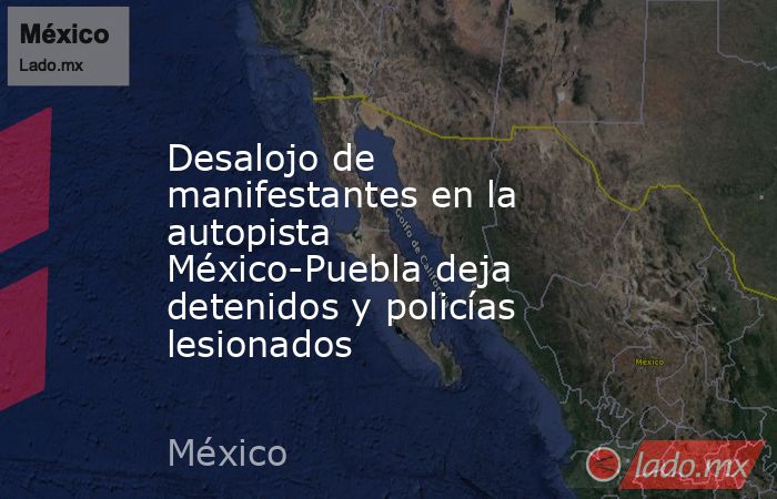 Desalojo de manifestantes en la autopista México-Puebla deja detenidos y policías lesionados. Noticias en tiempo real