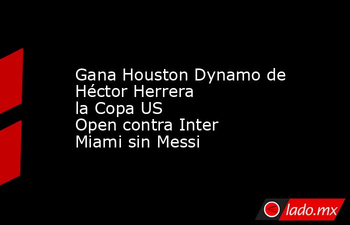 Gana Houston Dynamo de Héctor Herrera la Copa US Open contra Inter Miami sin Messi. Noticias en tiempo real