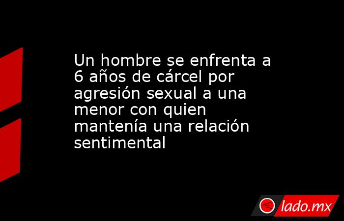 Un hombre se enfrenta a 6 años de cárcel por agresión sexual a una menor con quien mantenía una relación sentimental. Noticias en tiempo real
