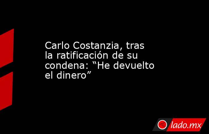 Carlo Costanzia, tras la ratificación de su condena: “He devuelto el dinero”. Noticias en tiempo real