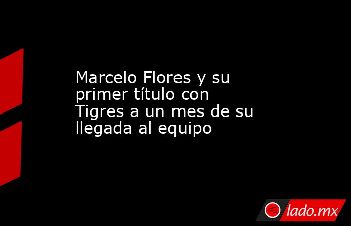 Marcelo Flores y su primer título con Tigres a un mes de su llegada al equipo. Noticias en tiempo real