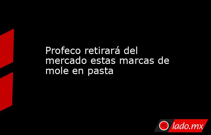 Profeco retirará del mercado estas marcas de mole en pasta. Noticias en tiempo real