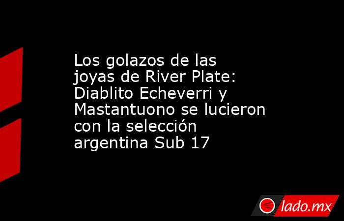 Los golazos de las joyas de River Plate: Diablito Echeverri y Mastantuono se lucieron con la selección argentina Sub 17 . Noticias en tiempo real