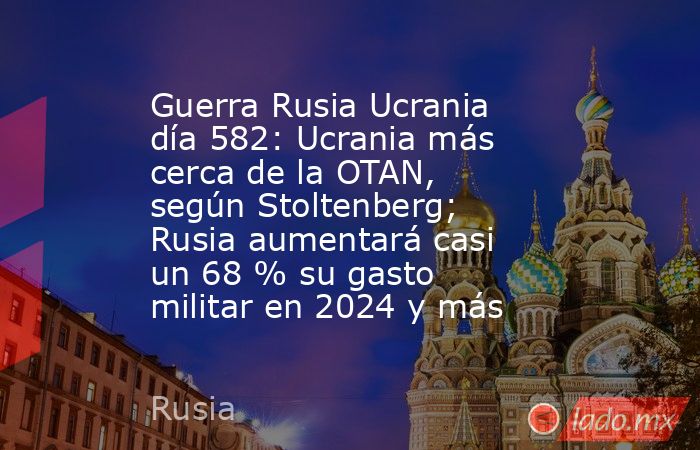 Guerra Rusia Ucrania día 582: Ucrania más cerca de la OTAN, según Stoltenberg; Rusia aumentará casi un 68 % su gasto militar en 2024 y más. Noticias en tiempo real