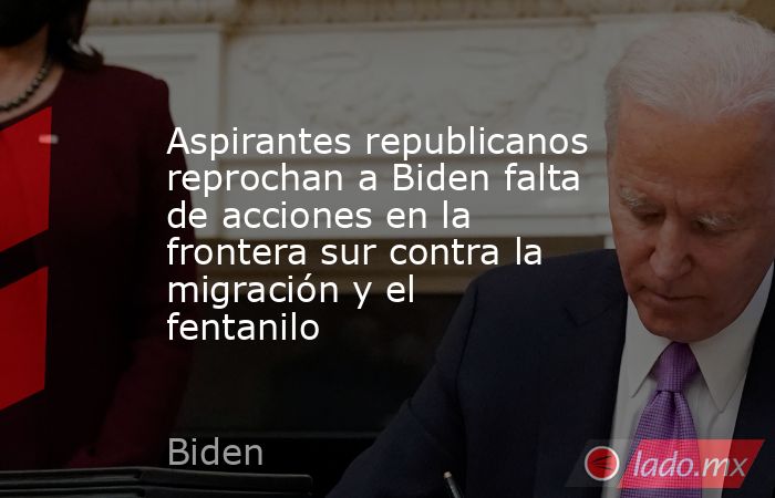 Aspirantes republicanos reprochan a Biden falta de acciones en la frontera sur contra la migración y el fentanilo. Noticias en tiempo real