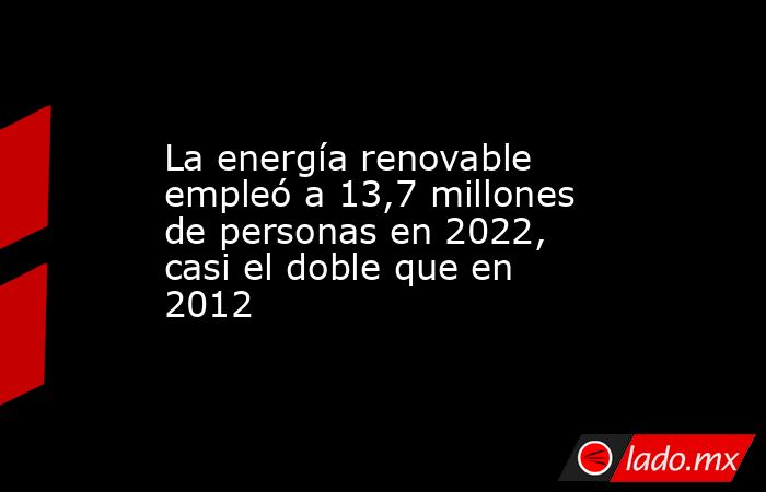 La energía renovable empleó a 13,7 millones de personas en 2022, casi el doble que en 2012. Noticias en tiempo real