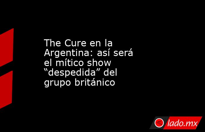 The Cure en la Argentina: así será el mítico show “despedida” del grupo británico. Noticias en tiempo real