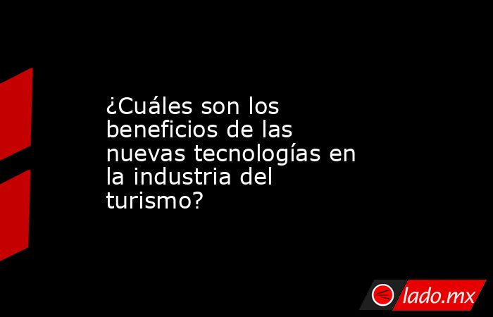 ¿Cuáles son los beneficios de las nuevas tecnologías en la industria del turismo?. Noticias en tiempo real