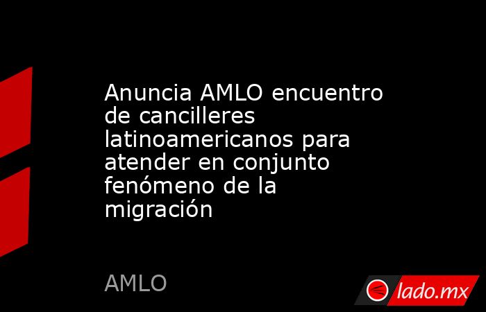 Anuncia AMLO encuentro de cancilleres latinoamericanos para atender en conjunto fenómeno de la migración. Noticias en tiempo real