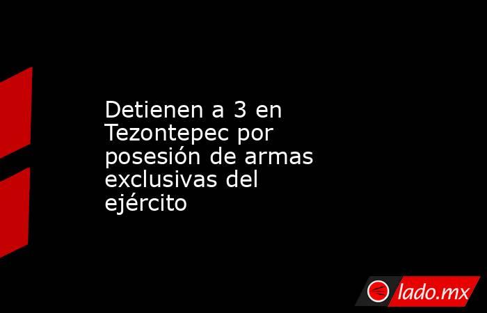 Detienen a 3 en Tezontepec por posesión de armas exclusivas del ejército. Noticias en tiempo real