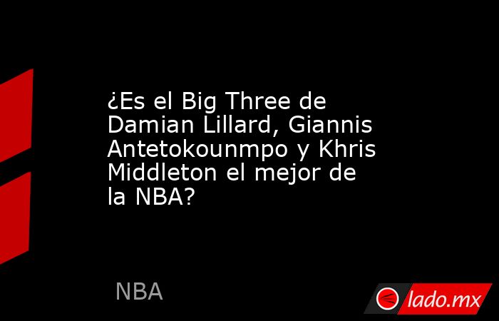 ¿Es el Big Three de Damian Lillard, Giannis Antetokounmpo y Khris Middleton el mejor de la NBA?. Noticias en tiempo real