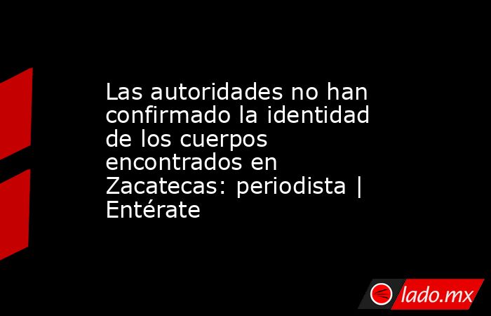 Las autoridades no han confirmado la identidad de los cuerpos encontrados en Zacatecas: periodista | Entérate. Noticias en tiempo real