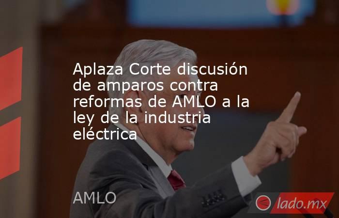 Aplaza Corte discusión de amparos contra reformas de AMLO a la ley de la industria eléctrica. Noticias en tiempo real