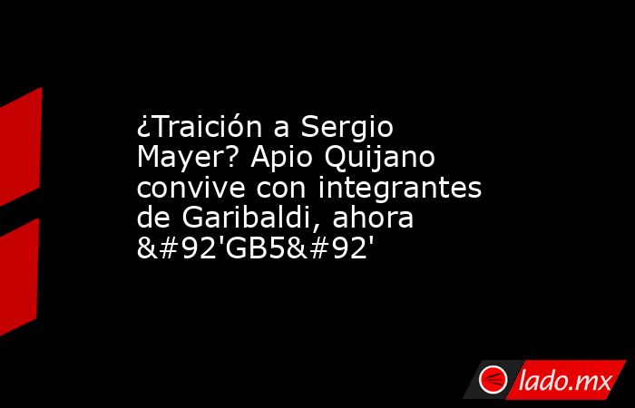 ¿Traición a Sergio Mayer? Apio Quijano convive con integrantes de Garibaldi, ahora \'GB5\'. Noticias en tiempo real