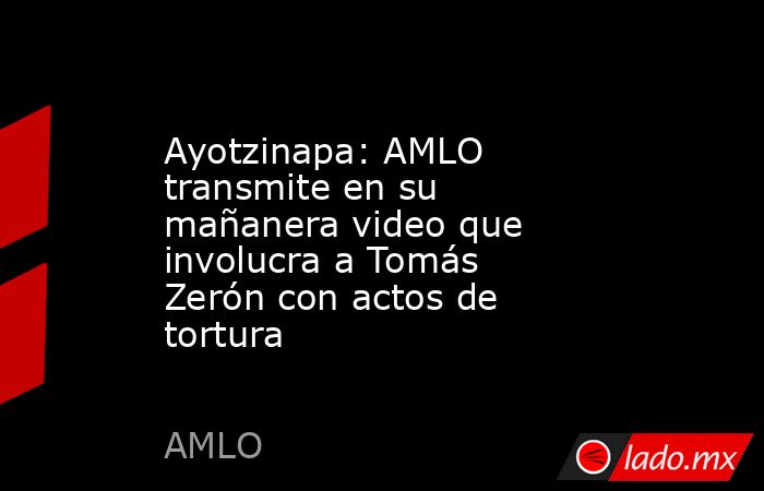 Ayotzinapa: AMLO transmite en su mañanera video que involucra a Tomás Zerón con actos de tortura. Noticias en tiempo real