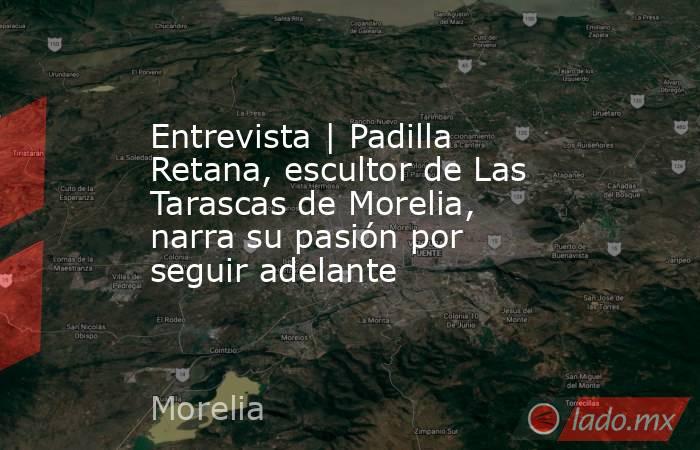 Entrevista | Padilla Retana, escultor de Las Tarascas de Morelia, narra su pasión por seguir adelante. Noticias en tiempo real