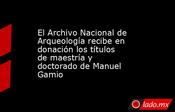 El Archivo Nacional de Arqueología recibe en donación los títulos de maestría y doctorado de Manuel Gamio. Noticias en tiempo real