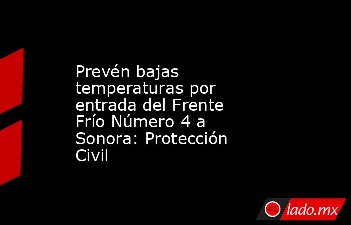 Prevén bajas temperaturas por entrada del Frente Frío Número 4 a Sonora: Protección Civil. Noticias en tiempo real