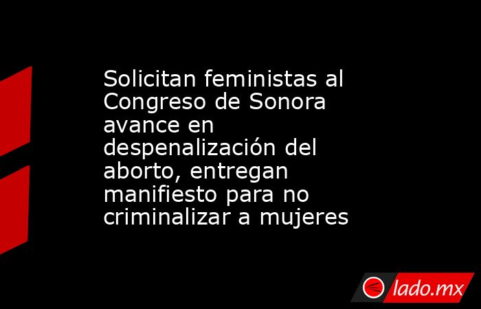 Solicitan feministas al Congreso de Sonora avance en despenalización del aborto, entregan manifiesto para no criminalizar a mujeres. Noticias en tiempo real