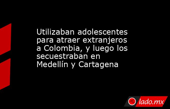 Utilizaban adolescentes para atraer extranjeros a Colombia, y luego los secuestraban en Medellín y Cartagena. Noticias en tiempo real