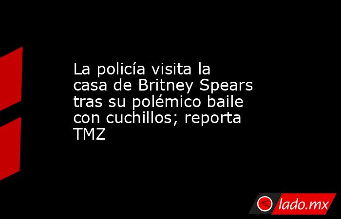 La policía visita la casa de Britney Spears tras su polémico baile con cuchillos; reporta TMZ. Noticias en tiempo real