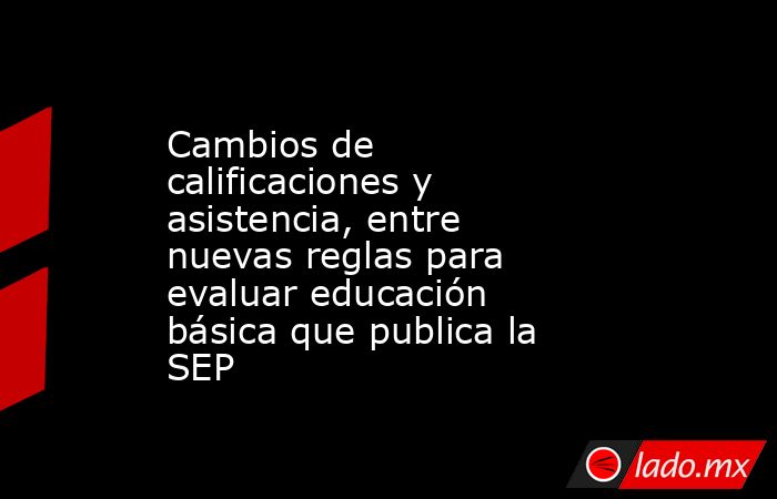 Cambios de calificaciones y asistencia, entre nuevas reglas para evaluar educación básica que publica la SEP. Noticias en tiempo real