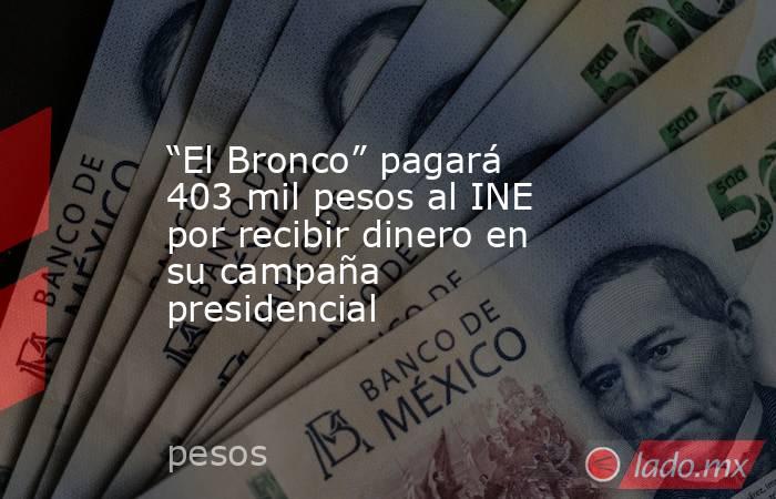 “El Bronco” pagará 403 mil pesos al INE por recibir dinero en su campaña presidencial . Noticias en tiempo real